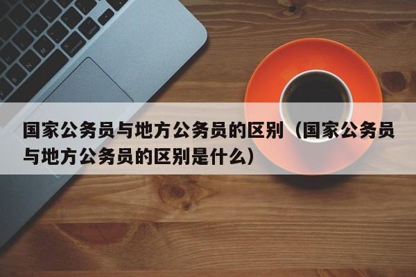 国家公务员与地方公务员的区别（国家公务员与地方公务员的区别是什么）