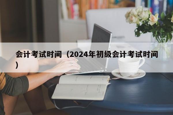 会计考试时间（2024年初级会计考试时间）