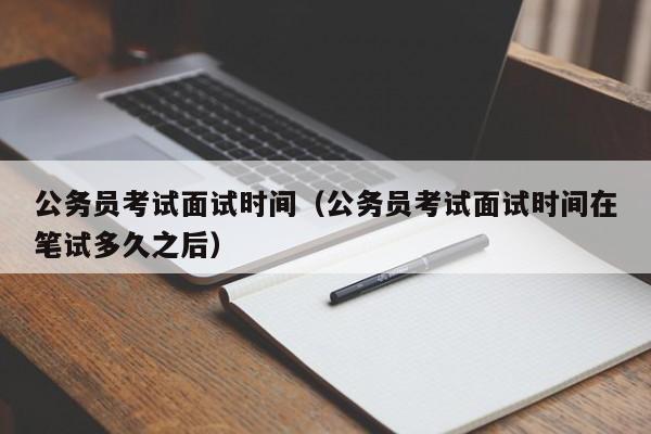 公务员考试面试时间（公务员考试面试时间在笔试多久之后）