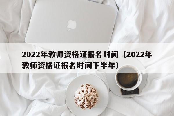 2022年教师资格证报名时间（2022年教师资格证报名时间下半年）