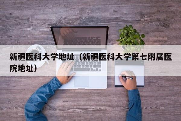 新疆医科大学地址（新疆医科大学第七附属医院地址）