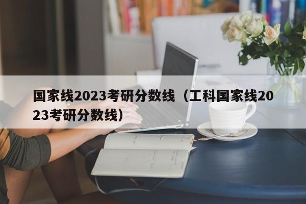 国家线2023考研分数线（工科国家线2023考研分数线）