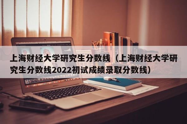 上海财经大学研究生分数线（上海财经大学研究生分数线2022初试成绩录取分数线）