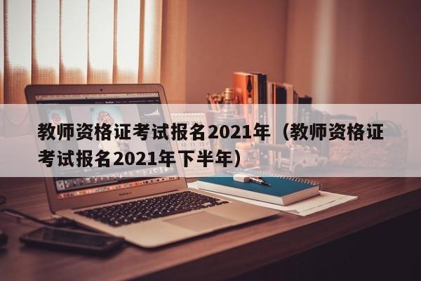 教师资格证考试报名2021年（教师资格证考试报名2021年下半年）