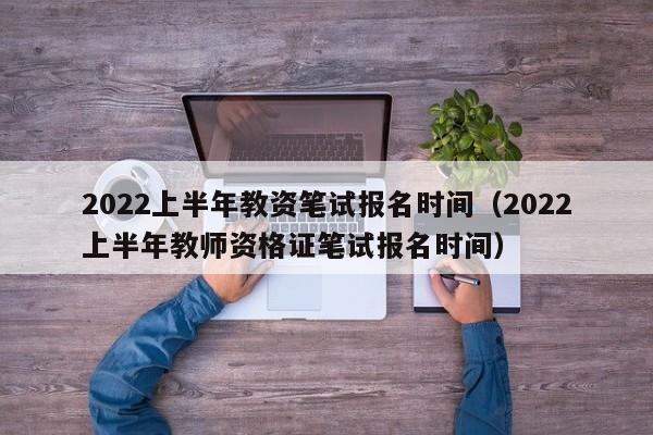 2022上半年教资笔试报名时间（2022上半年教师资格证笔试报名时间）