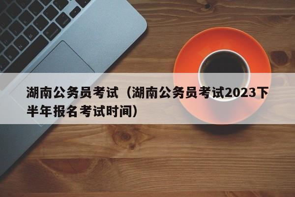 湖南公务员考试（湖南公务员考试2023下半年报名考试时间）