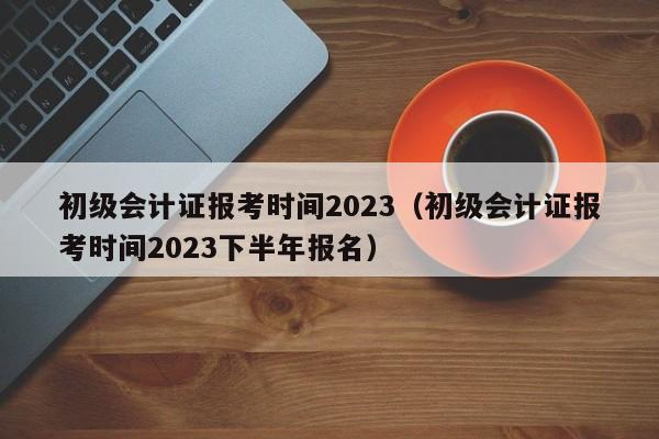 初级会计证报考时间2023（初级会计证报考时间2023下半年报名）