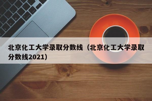 北京化工大学录取分数线（北京化工大学录取分数线2021）