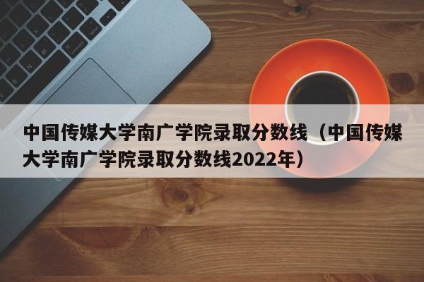 中国传媒大学南广学院录取分数线（中国传媒大学南广学院录取分数线2022年）