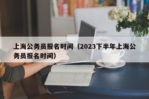 上海公务员报名时间（2023下半年上海公务员报名时间）