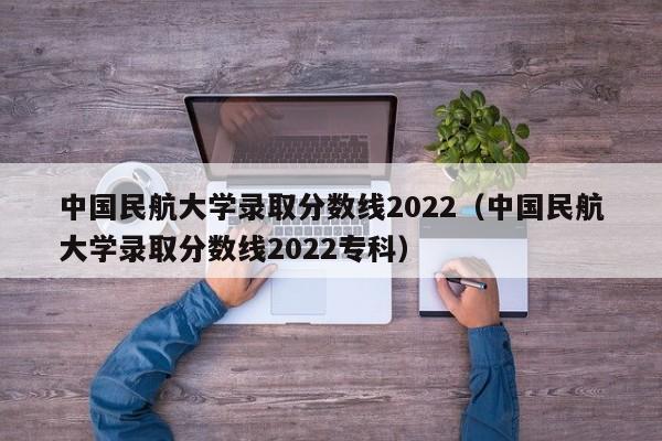 中国民航大学录取分数线2022（中国民航大学录取分数线2022专科）