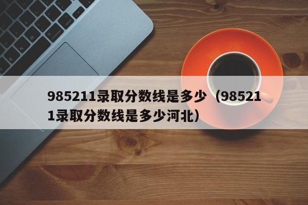 985211录取分数线是多少（985211录取分数线是多少河北）