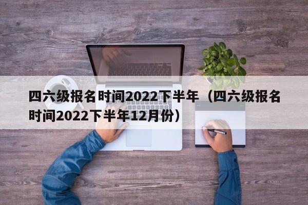 四六级报名时间2022下半年（四六级报名时间2022下半年12月份）