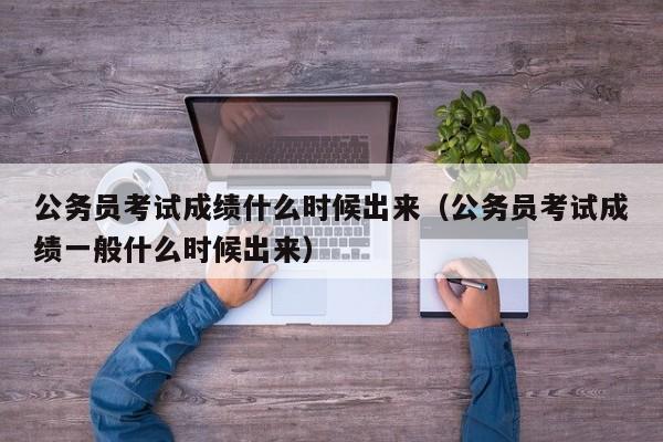 公务员考试成绩什么时候出来（公务员考试成绩一般什么时候出来）