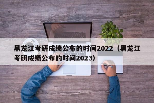 黑龙江考研成绩公布的时间2022（黑龙江考研成绩公布的时间2023）