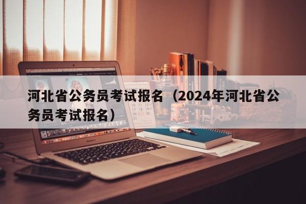 河北省公务员考试报名（2024年河北省公务员考试报名）