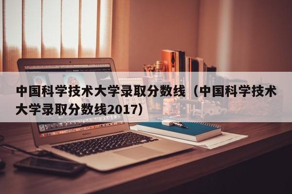 中国科学技术大学录取分数线（中国科学技术大学录取分数线2017）