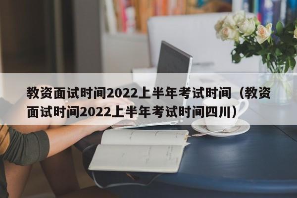 教资面试时间2022上半年考试时间（教资面试时间2022上半年考试时间四川）