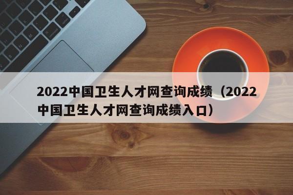 2022中国卫生人才网查询成绩（2022中国卫生人才网查询成绩入口）