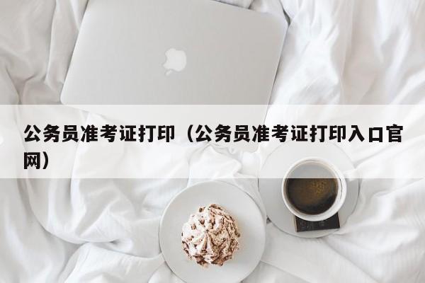 公务员准考证打印（公务员准考证打印入口官网）