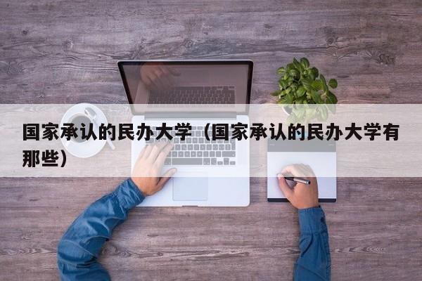 国家承认的民办大学（国家承认的民办大学有那些）