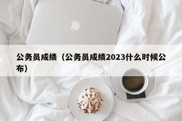 公务员成绩（公务员成绩2023什么时候公布）