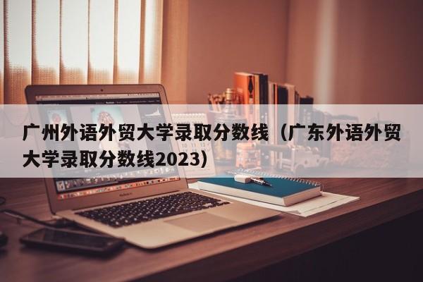 广州外语外贸大学录取分数线（广东外语外贸大学录取分数线2023）