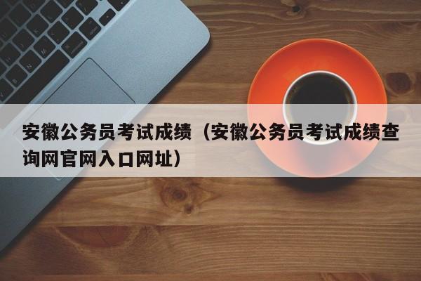 安徽公务员考试成绩（安徽公务员考试成绩查询网官网入口网址）