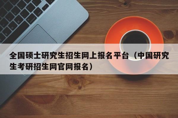 全国硕士研究生招生网上报名平台（中国研究生考研招生网官网报名）