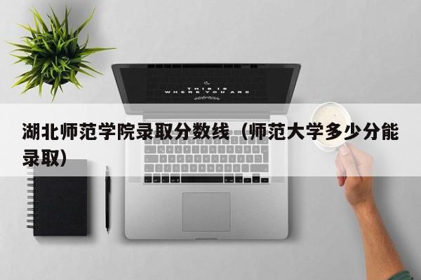 湖北师范学院录取分数线（师范大学多少分能录取）