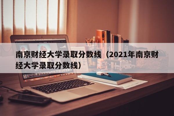 南京财经大学录取分数线（2021年南京财经大学录取分数线）