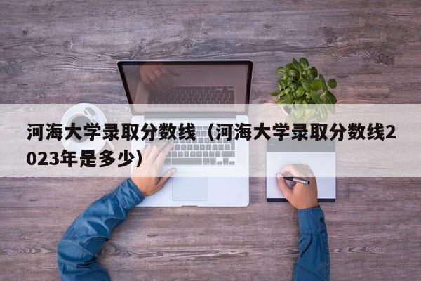 河海大学录取分数线（河海大学录取分数线2023年是多少）
