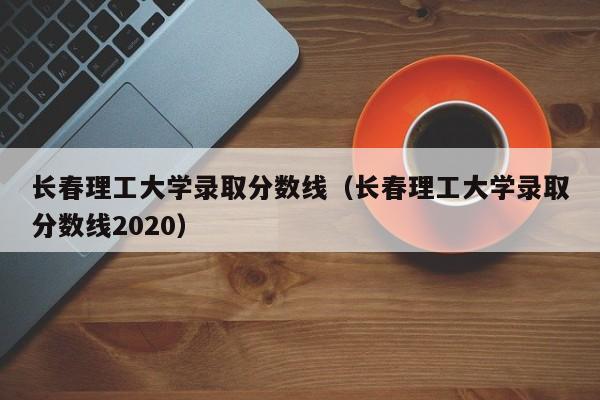 长春理工大学录取分数线（长春理工大学录取分数线2020）