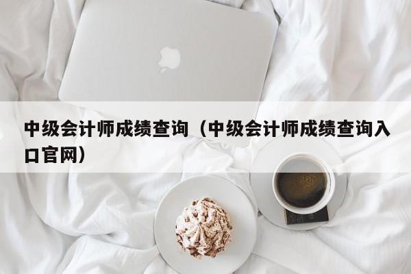 中级会计师成绩查询（中级会计师成绩查询入口官网）