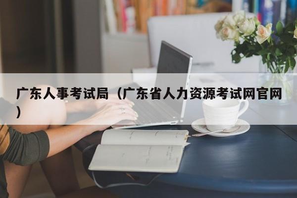 广东人事考试局（广东省人力资源考试网官网）
