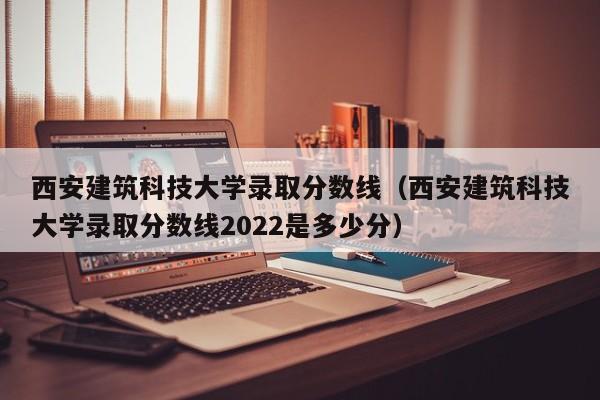 西安建筑科技大学录取分数线（西安建筑科技大学录取分数线2022是多少分）