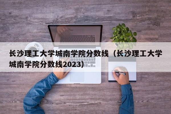 长沙理工大学城南学院分数线（长沙理工大学城南学院分数线2023）