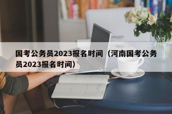 国考公务员2023报名时间（河南国考公务员2023报名时间）