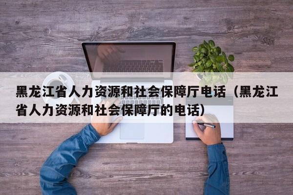 黑龙江省人力资源和社会保障厅电话（黑龙江省人力资源和社会保障厅的电话）