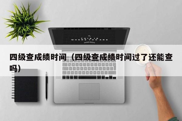 四级查成绩时间（四级查成绩时间过了还能查吗）