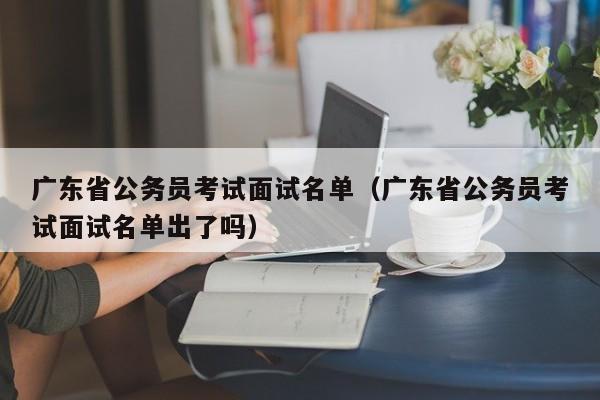 广东省公务员考试面试名单（广东省公务员考试面试名单出了吗）