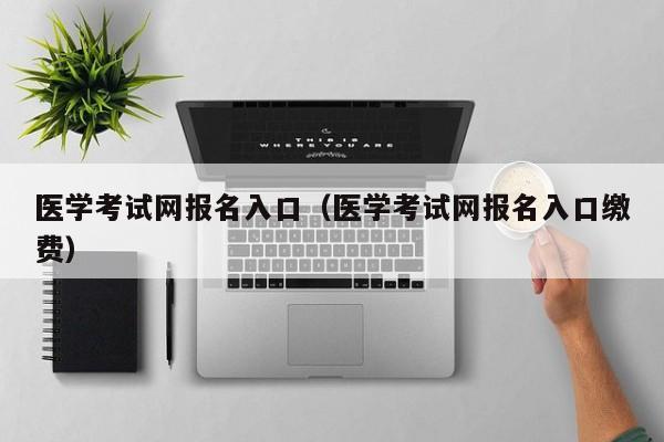 医学考试网报名入口（医学考试网报名入口缴费）