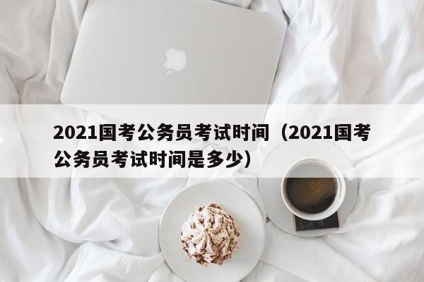 2021国考公务员考试时间（2021国考公务员考试时间是多少）