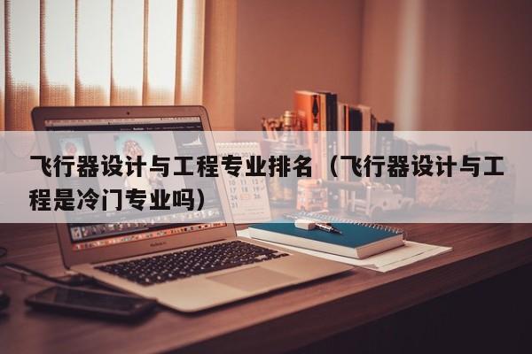飞行器设计与工程专业排名（飞行器设计与工程是冷门专业吗）