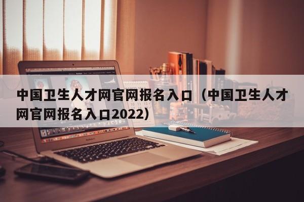 中国卫生人才网官网报名入口（中国卫生人才网官网报名入口2022）