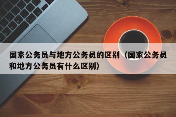 国家公务员与地方公务员的区别（国家公务员和地方公务员有什么区别）