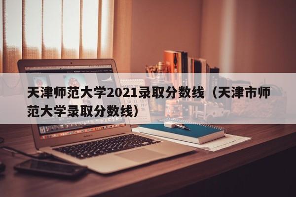 天津师范大学2021录取分数线（天津市师范大学录取分数线）