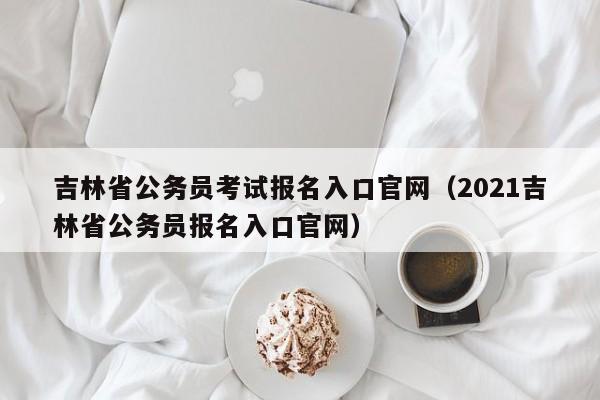 吉林省公务员考试报名入口官网（2021吉林省公务员报名入口官网）