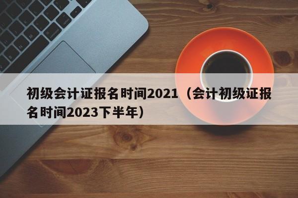 初级会计证报名时间2021（会计初级证报名时间2023下半年）