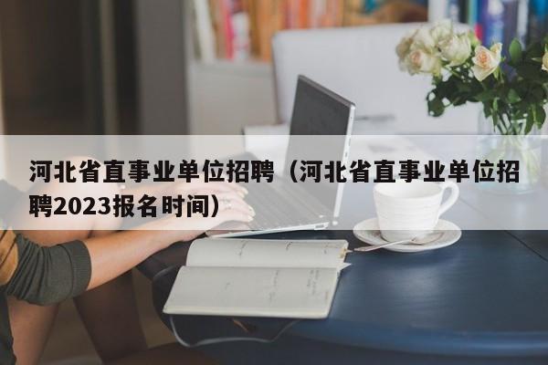 河北省直事业单位招聘（河北省直事业单位招聘2023报名时间）
